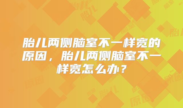胎儿两侧脑室不一样宽的原因,胎儿两侧脑室不一样宽怎么办?