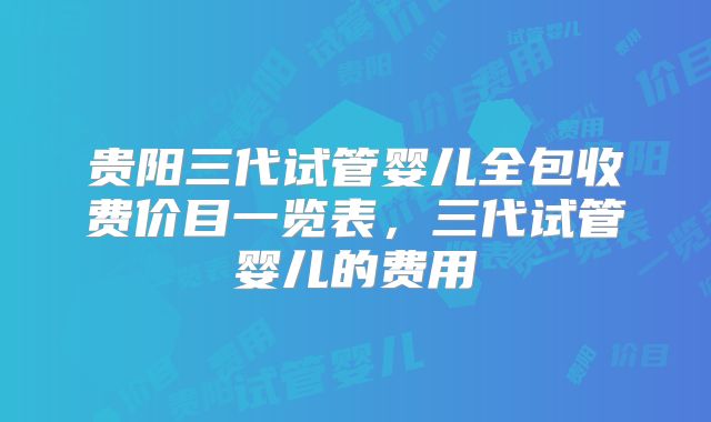贵阳三代试管婴儿全包收费价目一览表，三代试管婴儿的费用