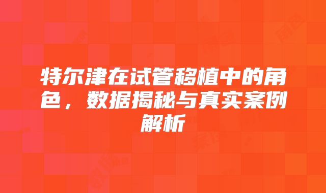 特尔津在试管移植中的角色，数据揭秘与真实案例解析