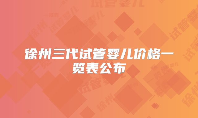 徐州三代试管婴儿价格一览表公布