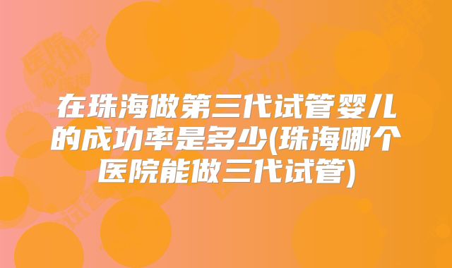 在珠海做第三代试管婴儿的成功率是多少(珠海哪个医院能做三代试管)