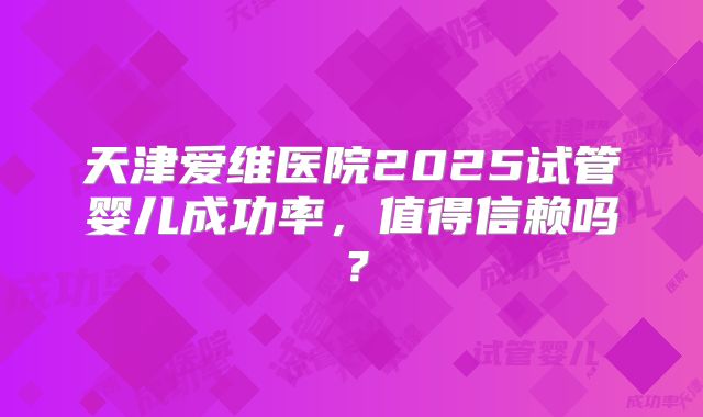 天津爱维医院2025试管婴儿成功率，值得信赖吗？