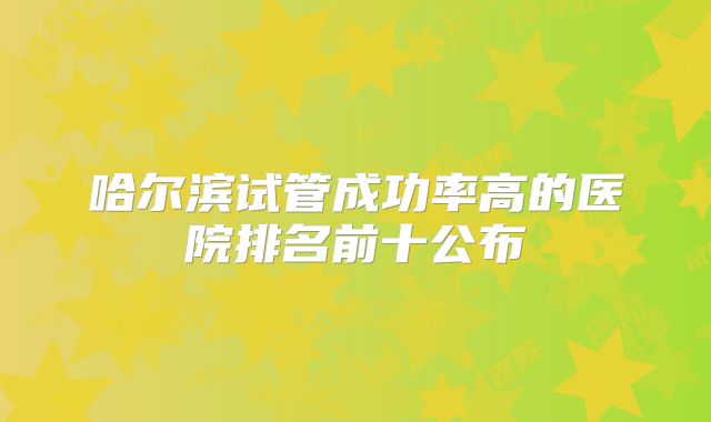 哈尔滨试管成功率高的医院排名前十公布