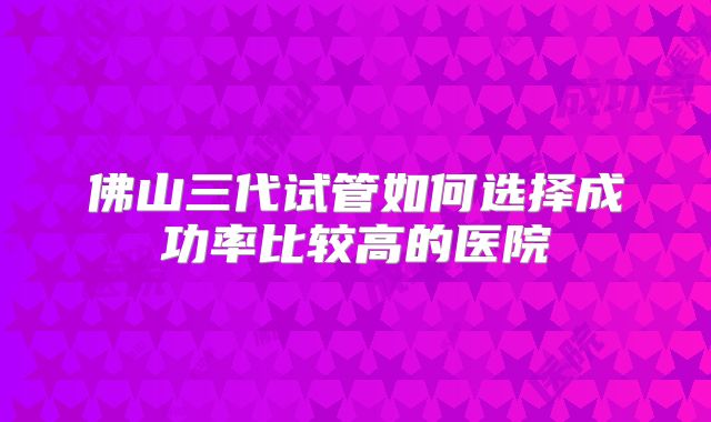 佛山三代试管如何选择成功率比较高的医院