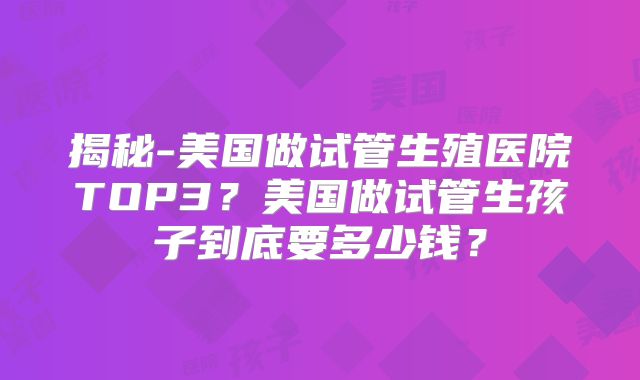 揭秘-美国做试管生殖医院TOP3？美国做试管生孩子到底要多少钱？