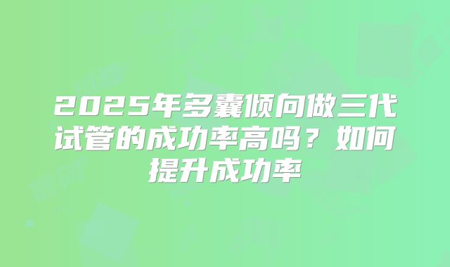 2025年多囊倾向做三代试管的成功率高吗?如何提升成功率