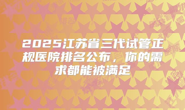 2025江苏省三代试管正规医院排名公布，你的需求都能被满足