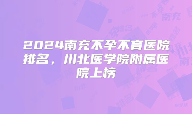 2024南充不孕不育医院排名,川北医学院附属医院上榜