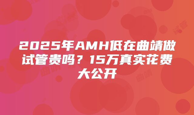 2025年AMH低在曲靖做试管贵吗？15万真实花费大公开