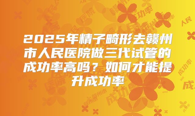 2025年精子畸形去赣州市人民医院做三代试管的成功率高吗?如何才能提升成功率