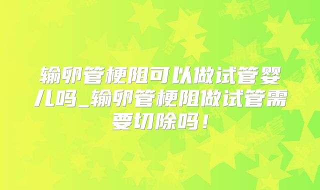 输卵管梗阻可以做试管婴儿吗_输卵管梗阻做试管需要切除吗！