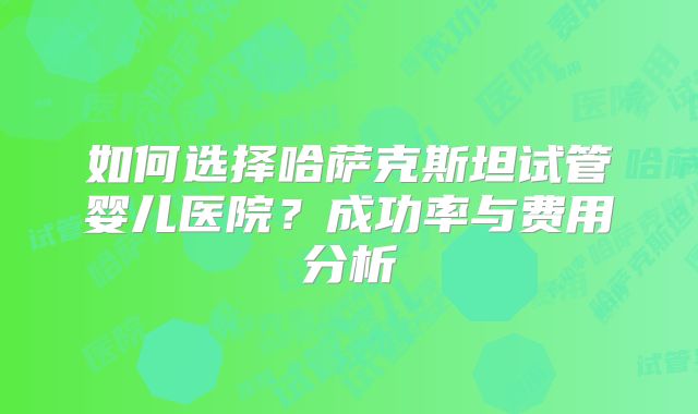 如何选择哈萨克斯坦试管婴儿医院?成功率与费用分析