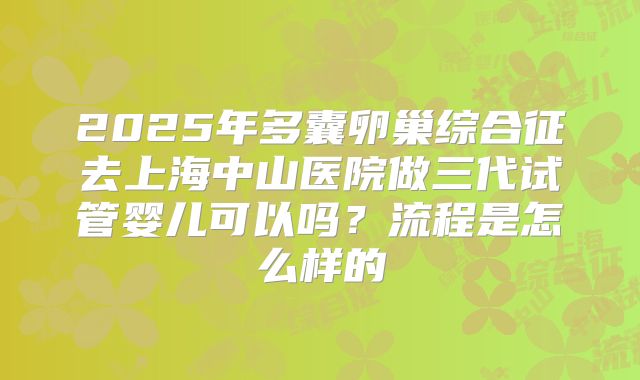 2025年多囊卵巢综合征去上海中山医院做三代试管婴儿可以吗?流程是怎么样的