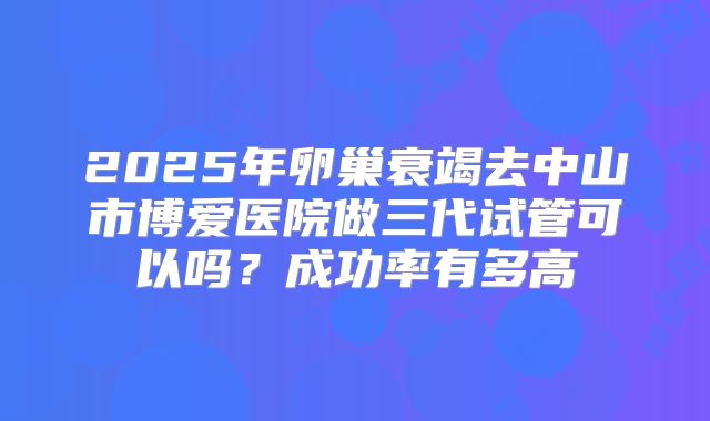 2025年卵巢衰竭去中山市博爱医院做三代试管可以吗？成功率有多高