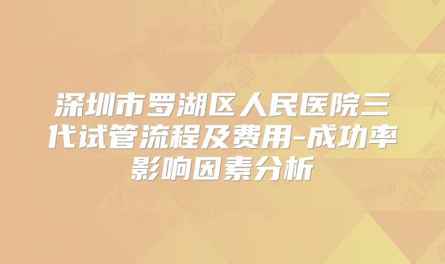 深圳市罗湖区人民医院三代试管流程及费用-成功率影响因素分析