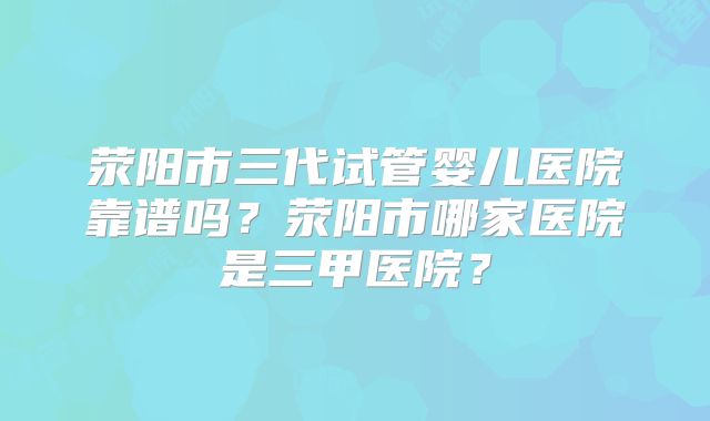 荥阳市三代试管婴儿医院靠谱吗？荥阳市哪家医院是三甲医院？