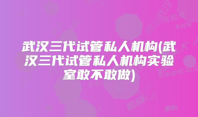 武汉三代试管私人机构(武汉三代试管私人机构实验室敢不敢做)