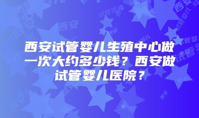 西安试管婴儿生殖中心做一次大约多少钱？西安做试管婴儿医院？