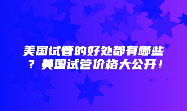 美国试管的好处都有哪些？美国试管价格大公开！