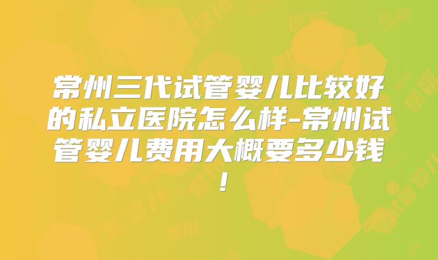 常州三代试管婴儿比较好的私立医院怎么样-常州试管婴儿费用大概要多少钱！