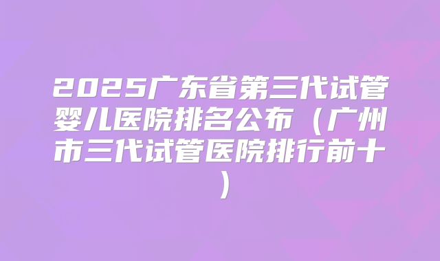 2025广东省第三代试管婴儿医院排名公布（广州市三代试管医院排行前十）