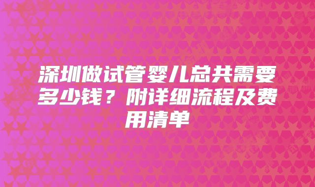 深圳做试管婴儿总共需要多少钱？附详细流程及费用清单