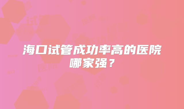 海口试管成功率高的医院哪家强？