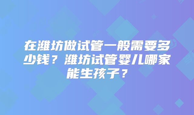 在潍坊做试管一般需要多少钱？潍坊试管婴儿哪家能生孩子？