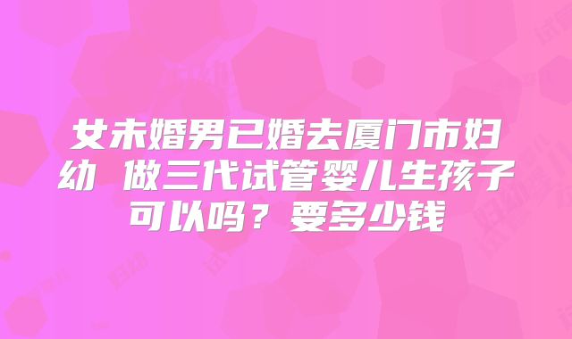 女未婚男已婚去厦门市妇幼 做三代试管婴儿生孩子可以吗？要多少钱