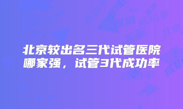 北京较出名三代试管医院哪家强,试管3代成功率