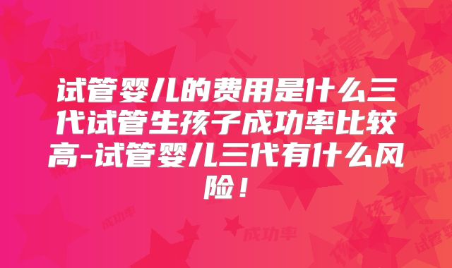 试管婴儿的费用是什么三代试管生孩子成功率比较高-试管婴儿三代有什么风险！
