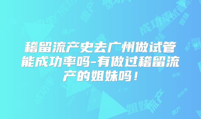 稽留流产史去广州做试管能成功率吗-有做过稽留流产的姐妹吗！