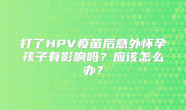 打了HPV疫苗后意外怀孕孩子有影响吗？应该怎么办？