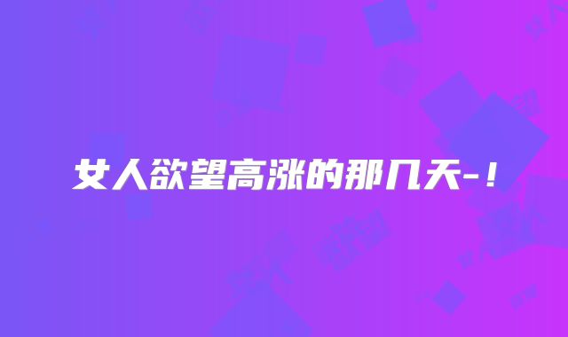 女人欲望高涨的那几天-！