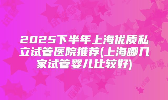 2025下半年上海优质私立试管医院推荐(上海哪几家试管婴儿比较好)