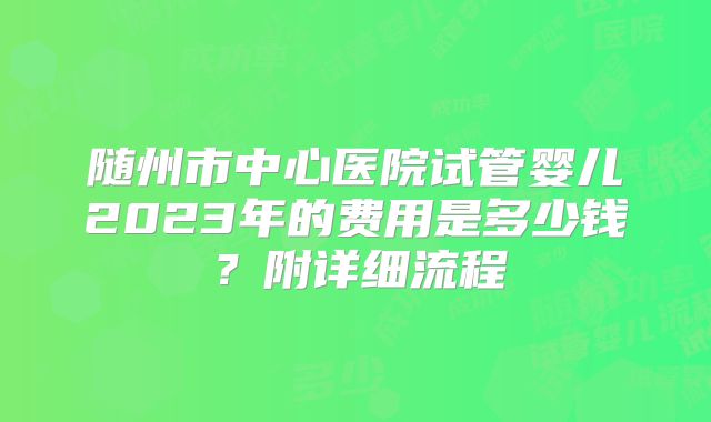 随州市中心医院试管婴儿2023年的费用是多少钱?附详细流程