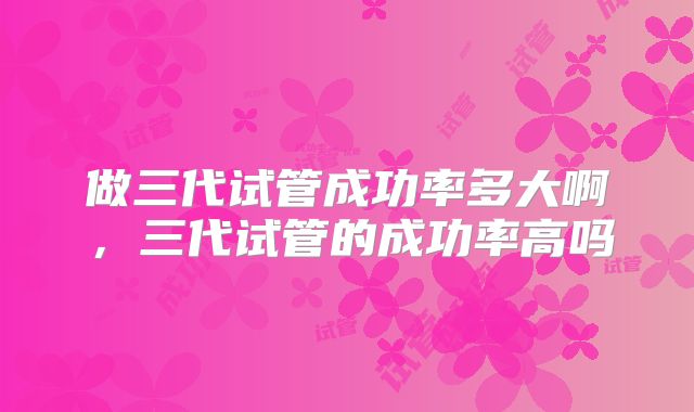 做三代试管成功率多大啊,三代试管的成功率高吗