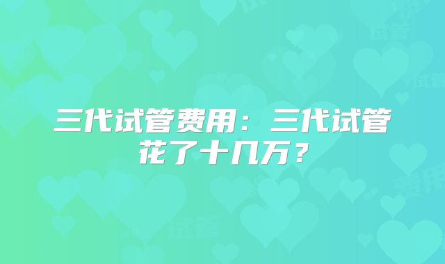 三代试管费用：三代试管花了十几万？