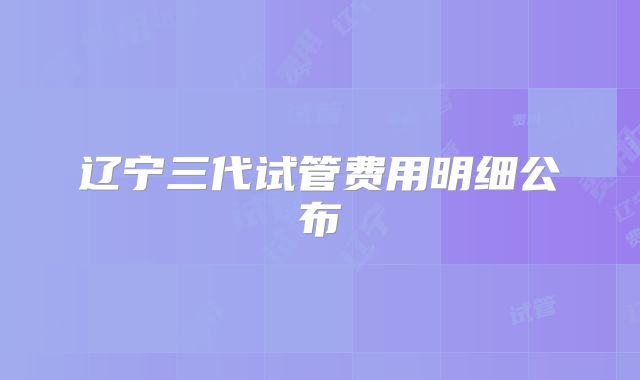 辽宁三代试管费用明细公布