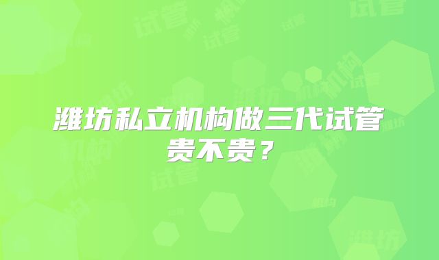 潍坊私立机构做三代试管贵不贵？