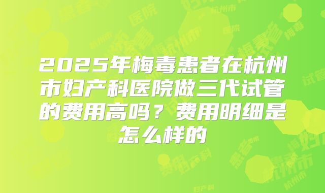 2025年梅毒患者在杭州市妇产科医院做三代试管的费用高吗?费用明细是怎么样的