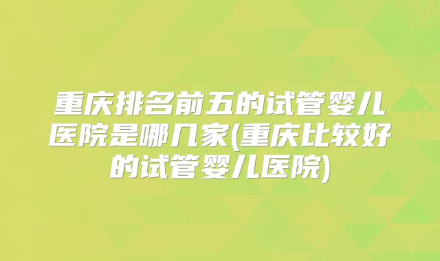 重庆排名前五的试管婴儿医院是哪几家(重庆比较好的试管婴儿医院)
