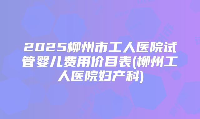 2025柳州市工人医院试管婴儿费用价目表(柳州工人医院妇产科)