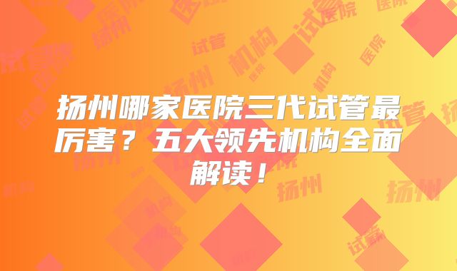 扬州哪家医院三代试管最厉害？五大领先机构全面解读！