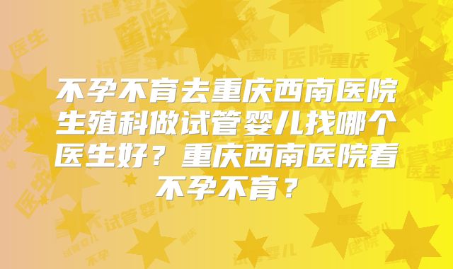 不孕不育去重庆西南医院生殖科做试管婴儿找哪个医生好?重庆西南医院看不孕不育?