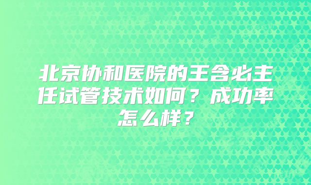 北京协和医院的王含必主任试管技术如何?成功率怎么样?