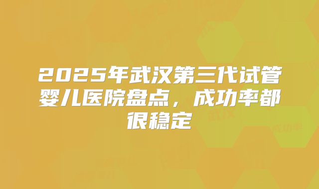 2025年武汉第三代试管婴儿医院盘点，成功率都很稳定