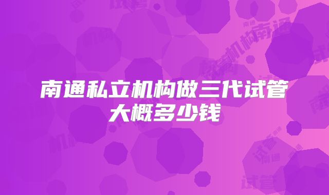 南通私立机构做三代试管大概多少钱