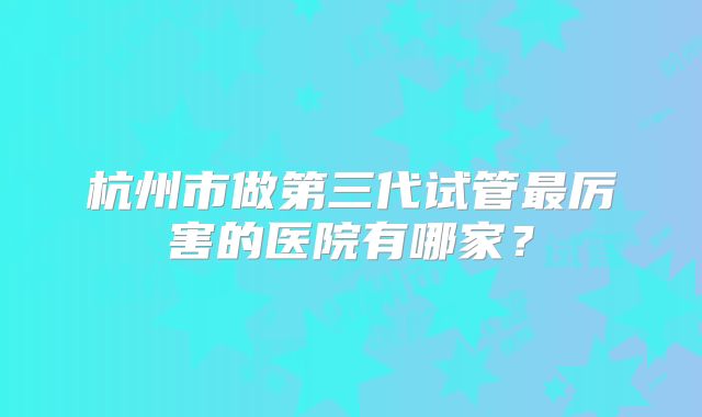 杭州市做第三代试管最厉害的医院有哪家?