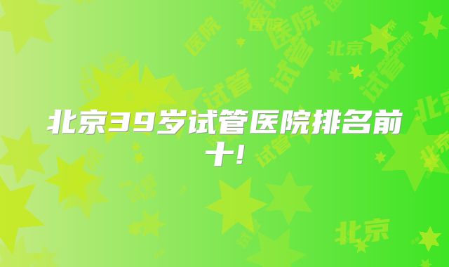 北京39岁试管医院排名前十!